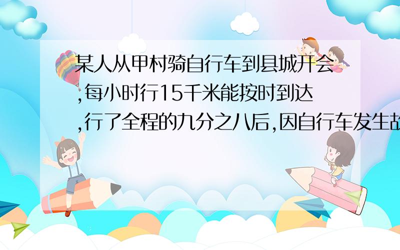 某人从甲村骑自行车到县城开会,每小时行15千米能按时到达,行了全程的九分之八后,因自行车发生故障,只能步行,步行速度是每