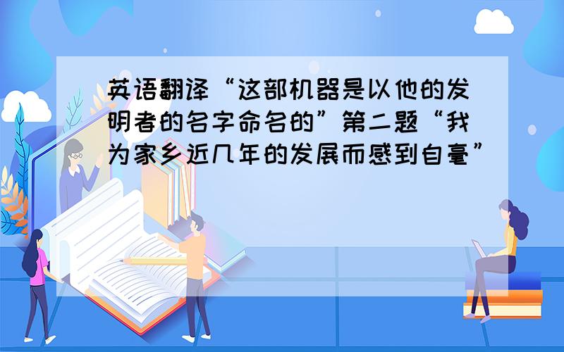 英语翻译“这部机器是以他的发明者的名字命名的”第二题“我为家乡近几年的发展而感到自毫”