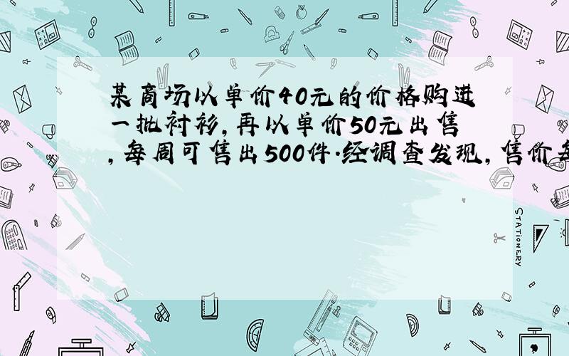 某商场以单价40元的价格购进一批衬衫,再以单价50元出售,每周可售出500件.经调查发现,售价每提高一元,销售量相应减少