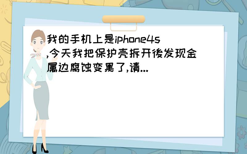 我的手机上是iphone4s,今天我把保护壳拆开後发现金属边腐蚀变黑了,请...