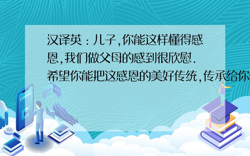 汉译英：儿子,你能这样懂得感恩,我们做父母的感到很欣慰.希望你能把这感恩的美好传统,传承给你的孩子