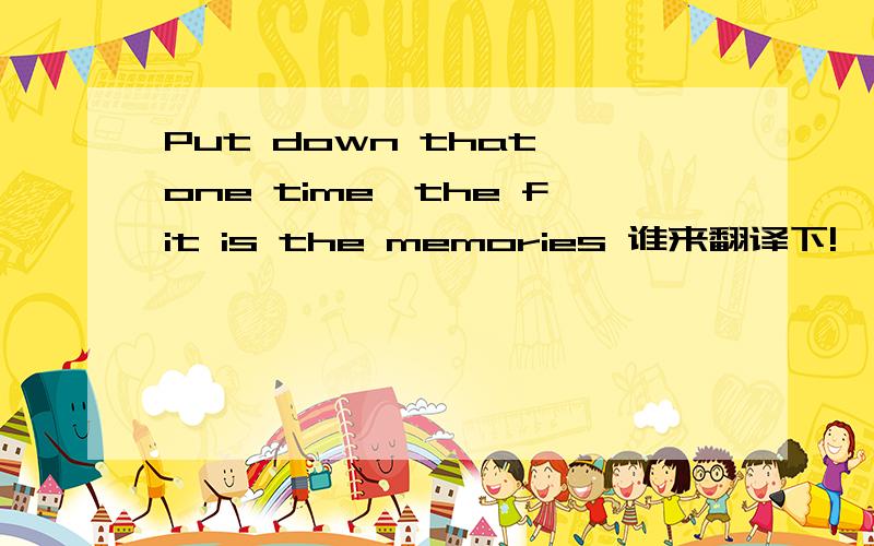 Put down that one time,the fit is the memories 谁来翻译下!