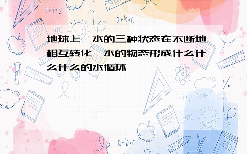 地球上,水的三种状态在不断地相互转化,水的物态形成什么什么什么的水循环