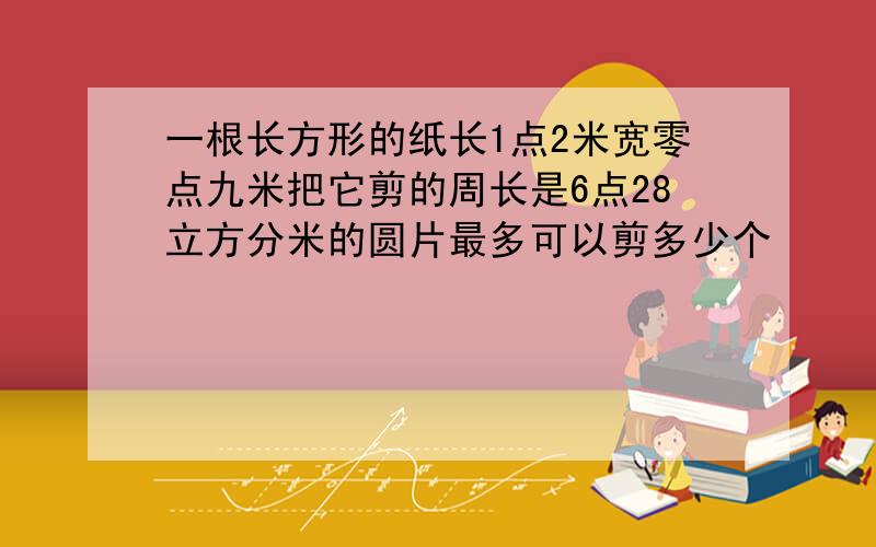 一根长方形的纸长1点2米宽零点九米把它剪的周长是6点28立方分米的圆片最多可以剪多少个