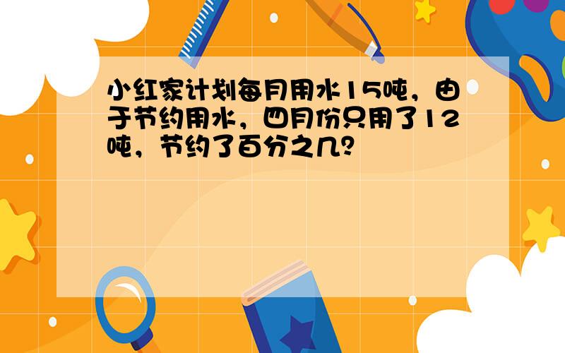 小红家计划每月用水15吨，由于节约用水，四月份只用了12吨，节约了百分之几？