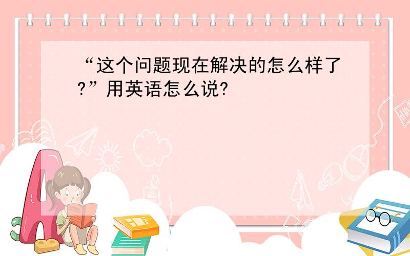 “这个问题现在解决的怎么样了?”用英语怎么说?