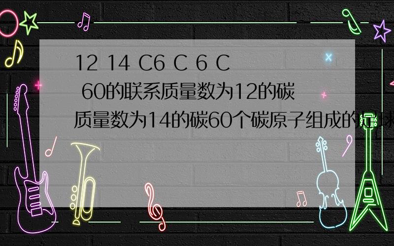 12 14 C6 C 6 C 60的联系质量数为12的碳质量数为14的碳60个碳原子组成的足球烯碳这些的关系