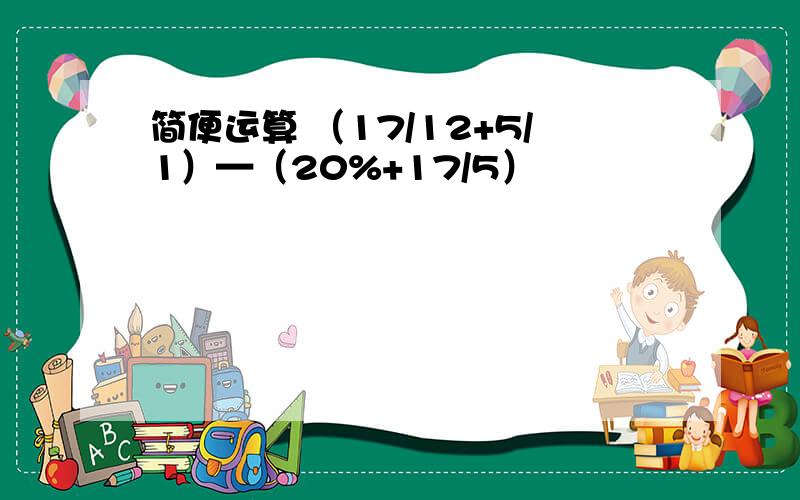 简便运算 （17/12+5/1）—（20%+17/5）