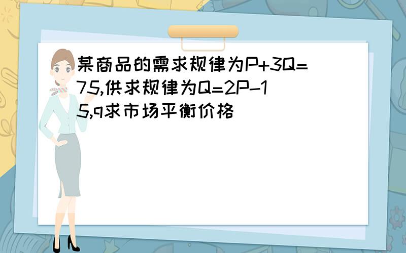 某商品的需求规律为P+3Q=75,供求规律为Q=2P-15,q求市场平衡价格