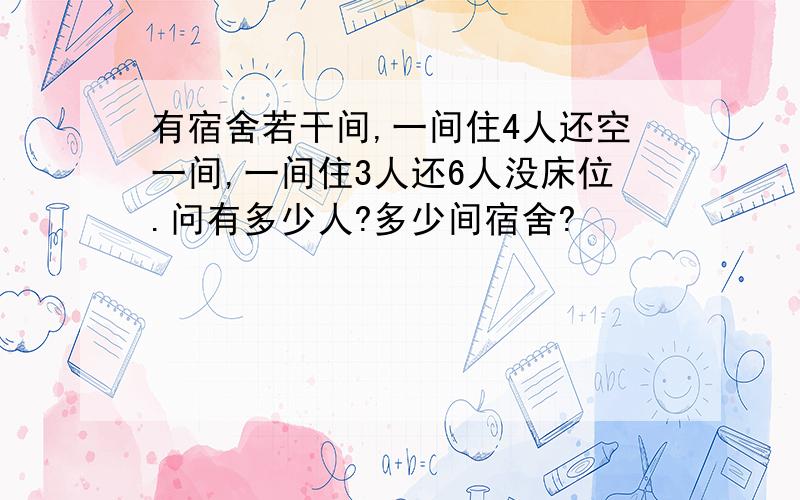 有宿舍若干间,一间住4人还空一间,一间住3人还6人没床位.问有多少人?多少间宿舍?