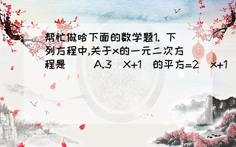 帮忙做哈下面的数学题1. 下列方程中,关于x的一元二次方程是（ ）A.3(X+1)的平方=2（x+1）B.1/x的平方+