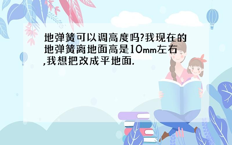 地弹簧可以调高度吗?我现在的地弹簧离地面高是10mm左右,我想把改成平地面.