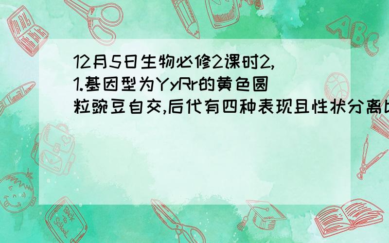 12月5日生物必修2课时2,1.基因型为YyRr的黄色圆粒豌豆自交,后代有四种表现且性状分离比为9：3：3：1,