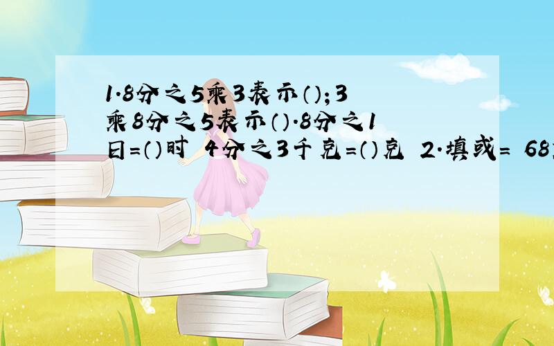 1.8分之5乘3表示（）；3乘8分之5表示（）.8分之1日=（）时 4分之3千克=（）克 2.填或= 68乘九分之8