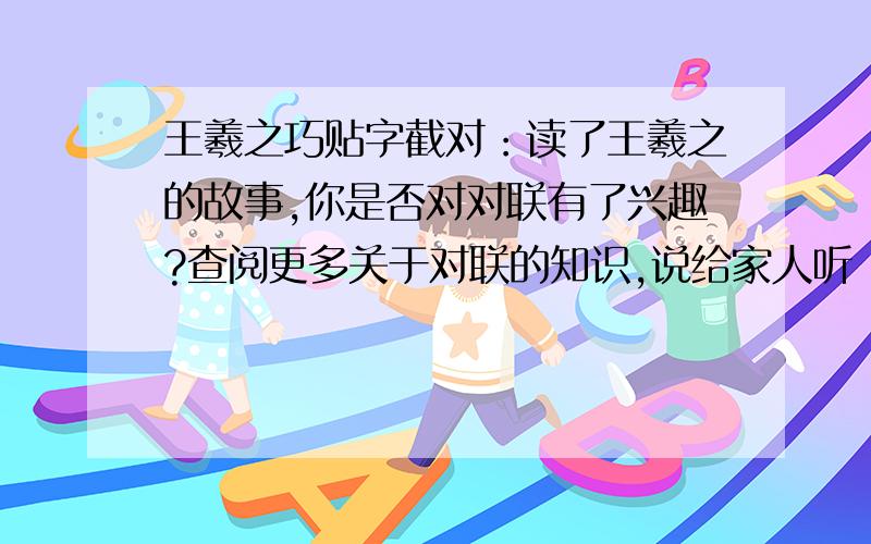 王羲之巧贴字截对：读了王羲之的故事,你是否对对联有了兴趣?查阅更多关于对联的知识,说给家人听