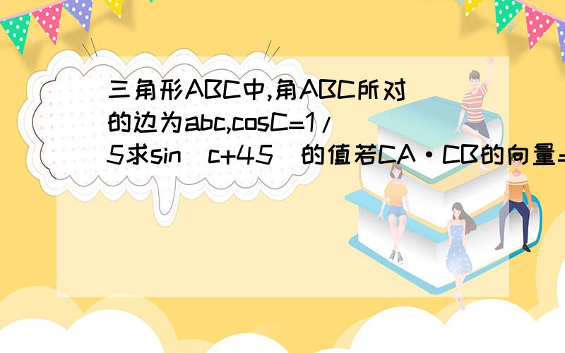 三角形ABC中,角ABC所对的边为abc,cosC=1/5求sin（c+45)的值若CA·CB的向量=1a+b=根号37