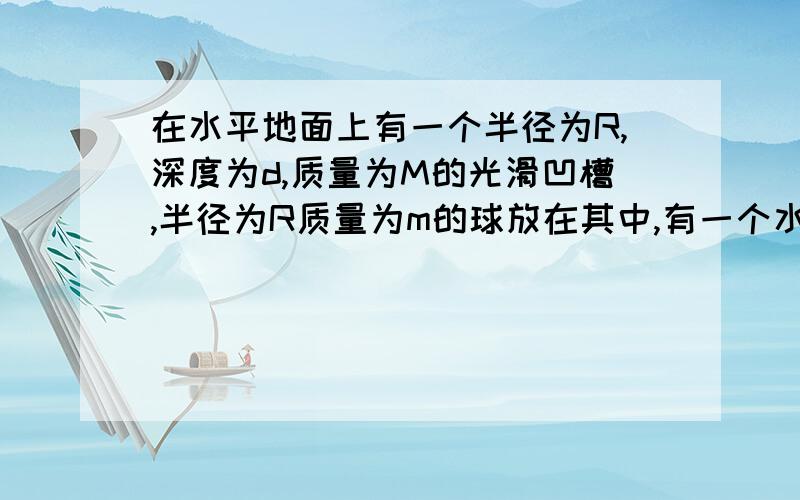 在水平地面上有一个半径为R,深度为d,质量为M的光滑凹槽,半径为R质量为m的球放在其中,有一个水平方向的力