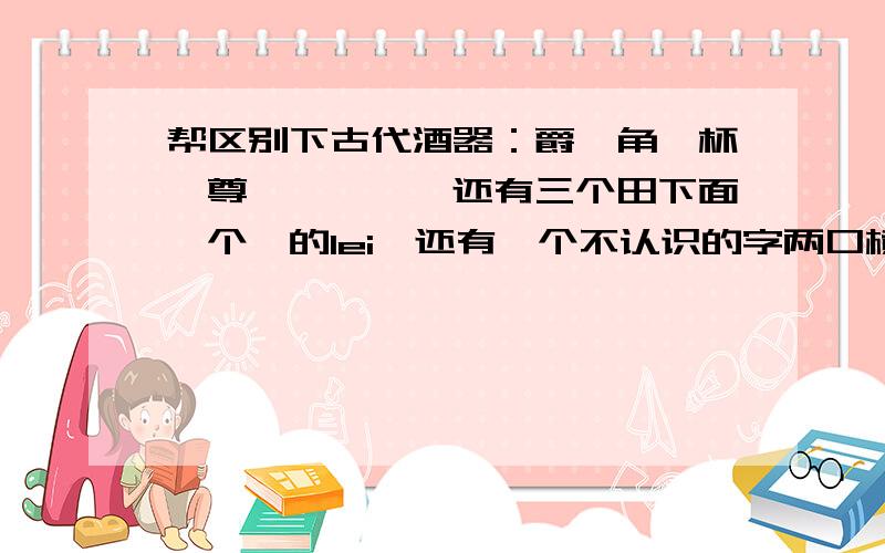 帮区别下古代酒器：爵、角、杯、尊、卣、彝、还有三个田下面一个缶的lei、还有一个不认识的字两口横放下面