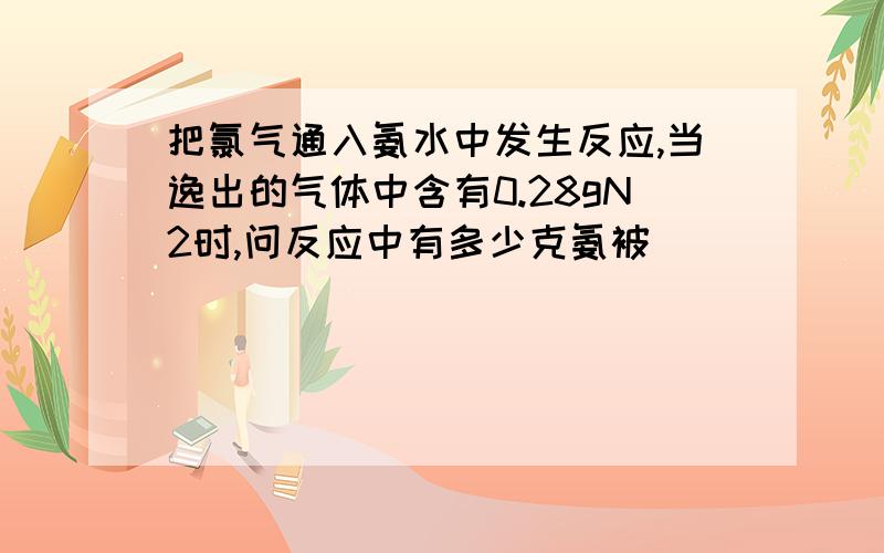 把氯气通入氨水中发生反应,当逸出的气体中含有0.28gN2时,问反应中有多少克氨被