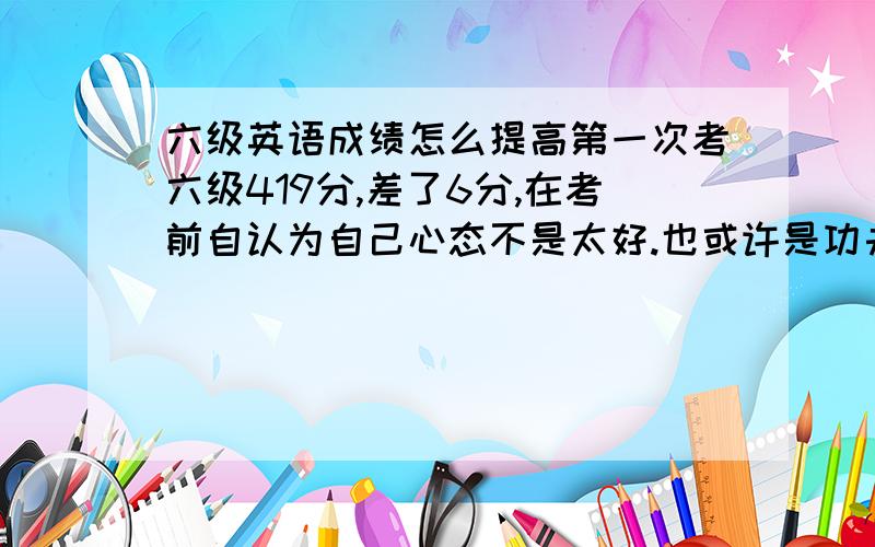 六级英语成绩怎么提高第一次考六级419分,差了6分,在考前自认为自己心态不是太好.也或许是功夫没下到.听力130,阅读1