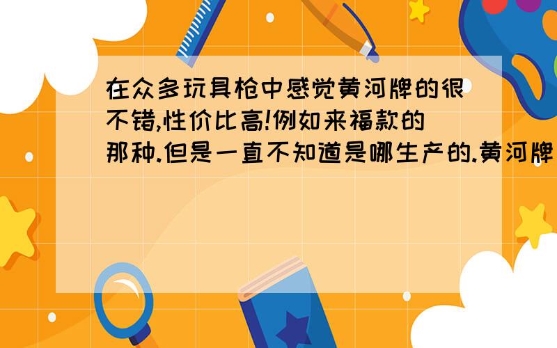 在众多玩具枪中感觉黄河牌的很不错,性价比高!例如来福款的那种.但是一直不知道是哪生产的.黄河牌玩具枪产地是哪?我怎样才能