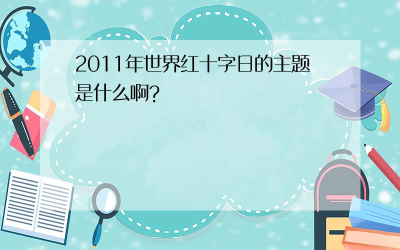 2011年世界红十字日的主题是什么啊?