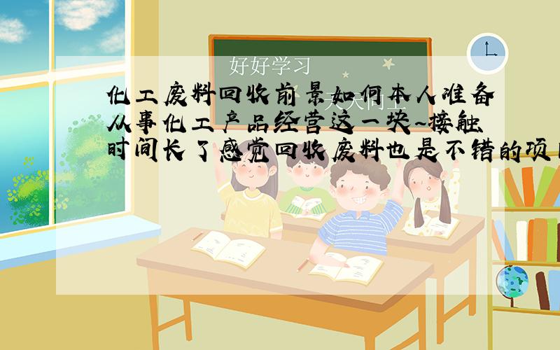 化工废料回收前景如何本人准备从事化工产品经营这一块~接触时间长了感觉回收废料也是不错的项目.自己拿不定主意,请各位懂行的