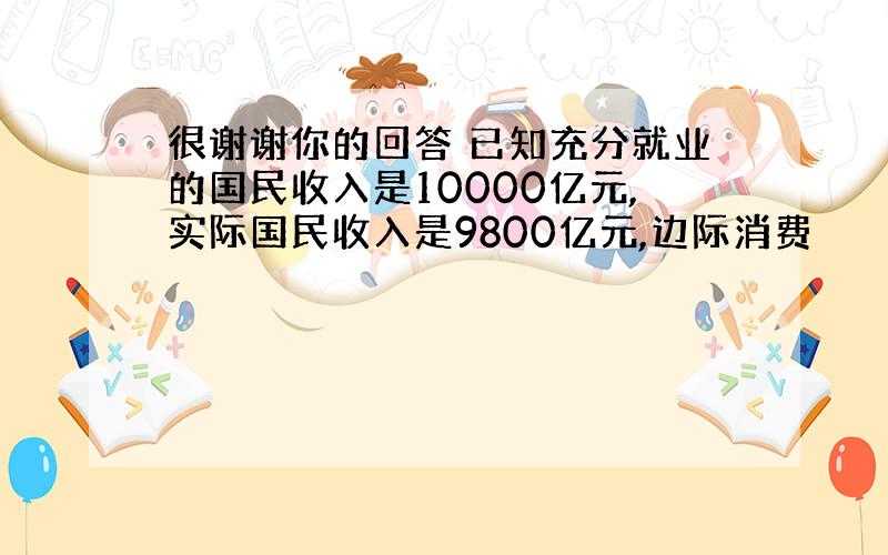 很谢谢你的回答 已知充分就业的国民收入是10000亿元,实际国民收入是9800亿元,边际消费