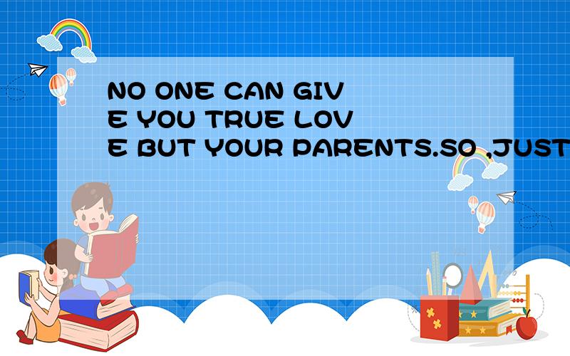 NO ONE CAN GIVE YOU TRUE LOVE BUT YOUR PARENTS.SO ,JUST LOVE