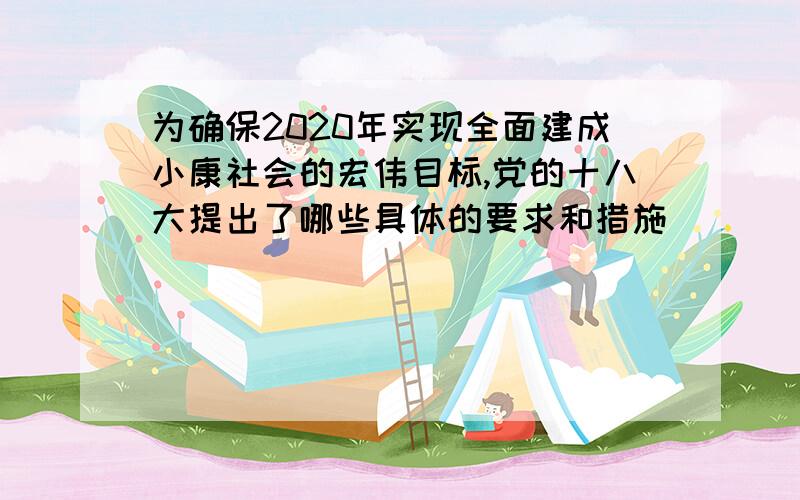 为确保2020年实现全面建成小康社会的宏伟目标,党的十八大提出了哪些具体的要求和措施