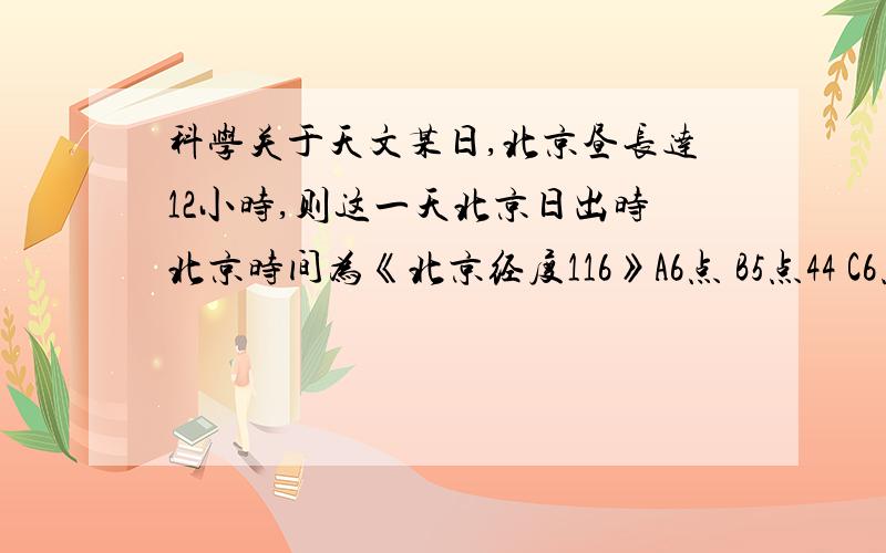 科学关于天文某日,北京昼长达12小时,则这一天北京日出时北京时间为《北京经度116》A6点 B5点44 C6点16