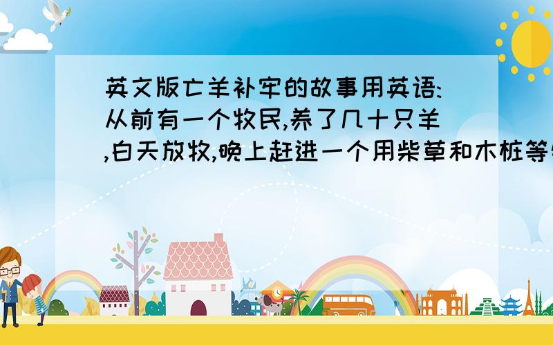 英文版亡羊补牢的故事用英语:从前有一个牧民,养了几十只羊,白天放牧,晚上赶进一个用柴草和木桩等物围起来的羊圈内.　　一天