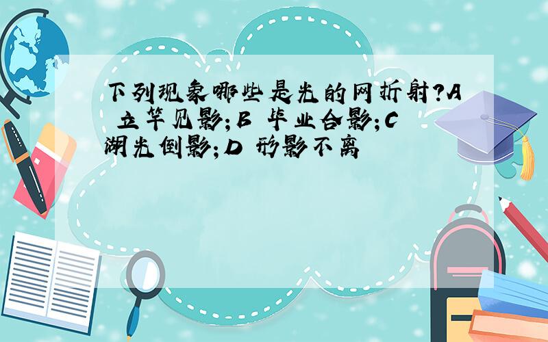 下列现象哪些是光的网折射?A 立竿见影；B 毕业合影；C湖光倒影；D 形影不离