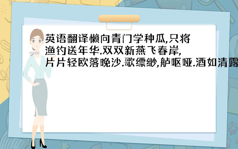 英语翻译懒向青门学种瓜,只将渔钓送年华.双双新燕飞春岸,片片轻欧落晚沙.歌缥缈,舻呕哑.酒如清露鮓如花.逢人问道归何处,