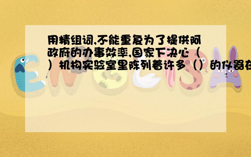 用精组词,不能重复为了提供阿政府的办事效率,国家下决心（）机构实验室里陈列着许多（）的仪器在这次反恐战争中,美军动用了最