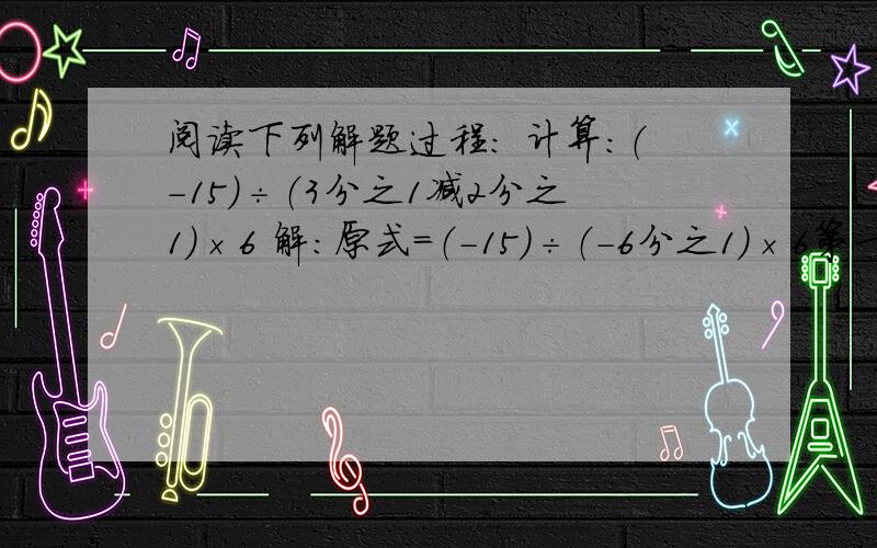 阅读下列解题过程： 计算：（-15）÷（3分之1减2分之1）×6 解：原式=（-15）÷（-6分之1）×6第一步