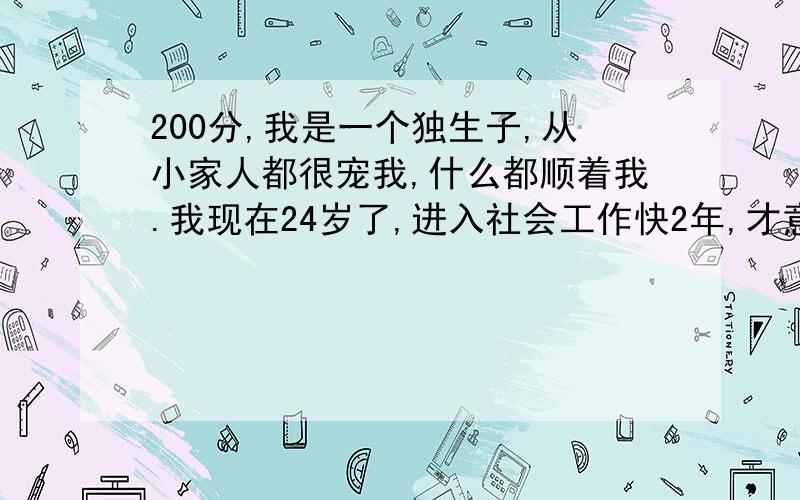 200分,我是一个独生子,从小家人都很宠我,什么都顺着我.我现在24岁了,进入社会工作快2年,才意识到这个问题,在与人交