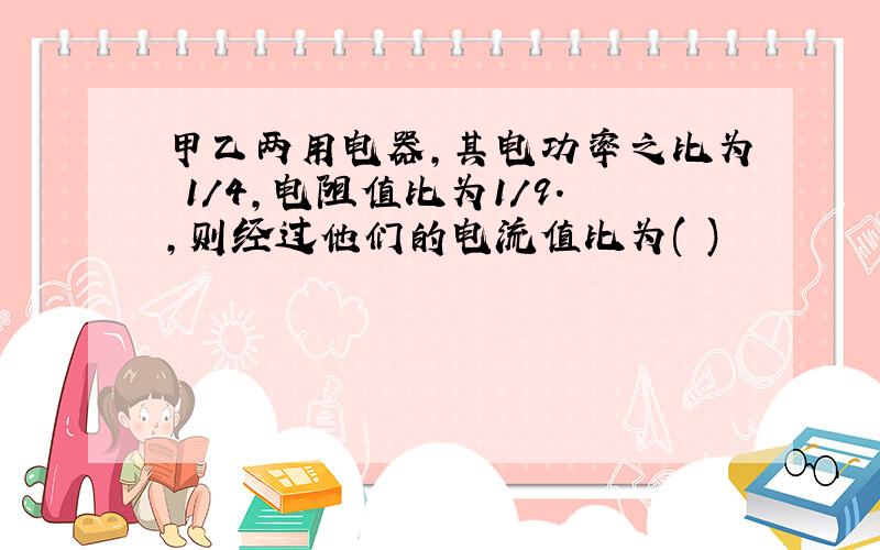 甲乙两用电器,其电功率之比为 1/4,电阻值比为1/9.,则经过他们的电流值比为( )