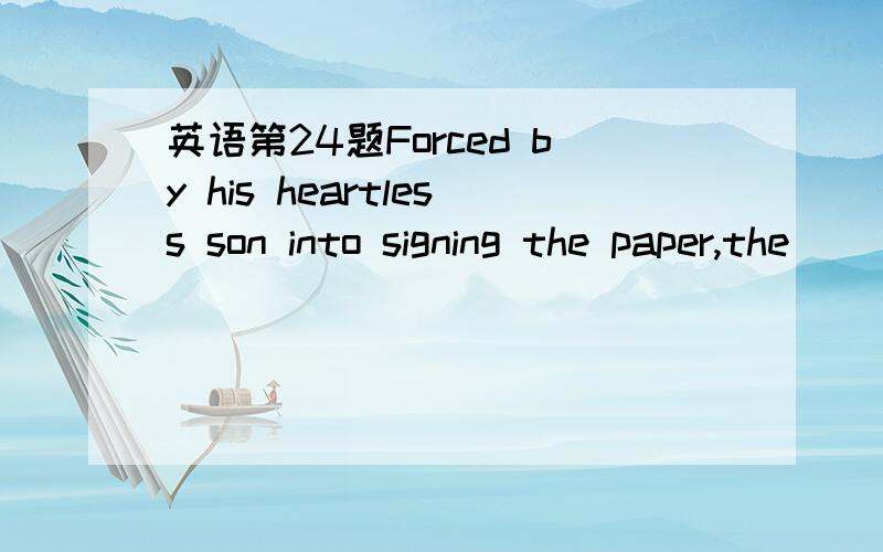 英语第24题Forced by his heartless son into signing the paper,the