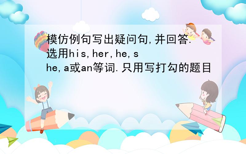 模仿例句写出疑问句,并回答.选用his,her,he,she,a或an等词.只用写打勾的题目