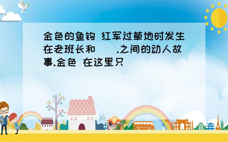 金色的鱼钩 红军过草地时发生在老班长和().之间的动人故事.金色 在这里只