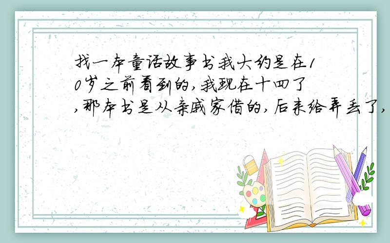 找一本童话故事书我大约是在10岁之前看到的,我现在十四了,那本书是从亲戚家借的,后来给弄丢了,我只记得我亲戚在上面写了1