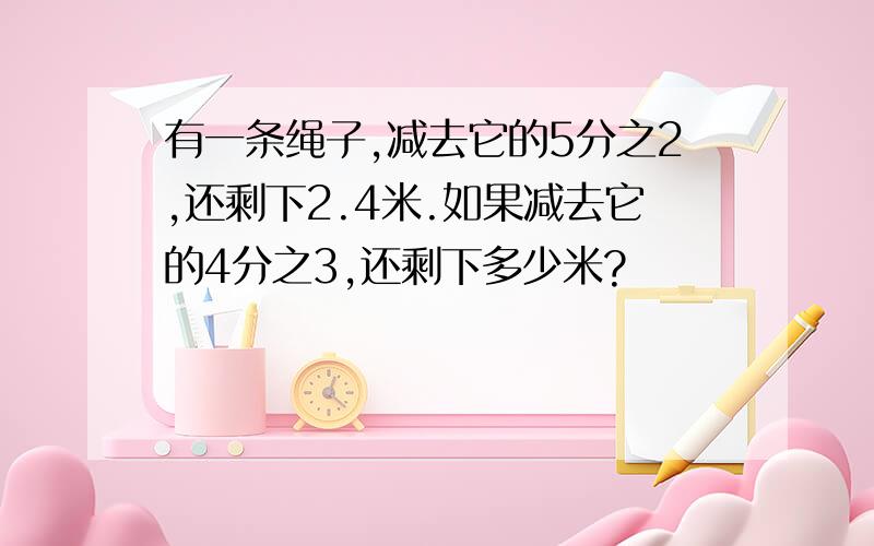 有一条绳子,减去它的5分之2,还剩下2.4米.如果减去它的4分之3,还剩下多少米?