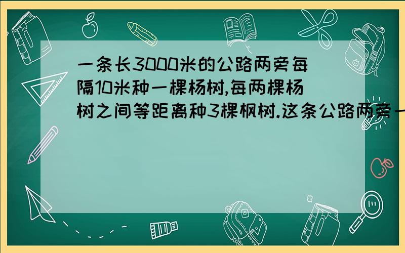 一条长3000米的公路两旁每隔10米种一棵杨树,每两棵杨树之间等距离种3棵枫树.这条公路两旁一共种杨树( )棵: