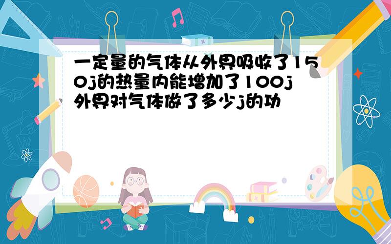 一定量的气体从外界吸收了150j的热量内能增加了100j外界对气体做了多少j的功