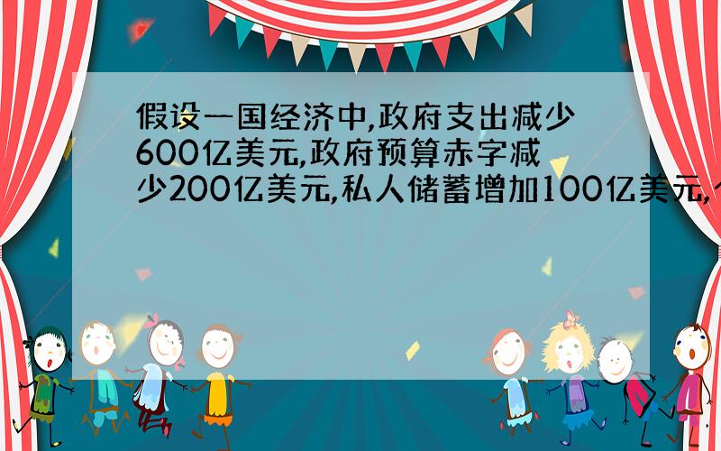 假设一国经济中,政府支出减少600亿美元,政府预算赤字减少200亿美元,私人储蓄增加100亿美元,个人可支配