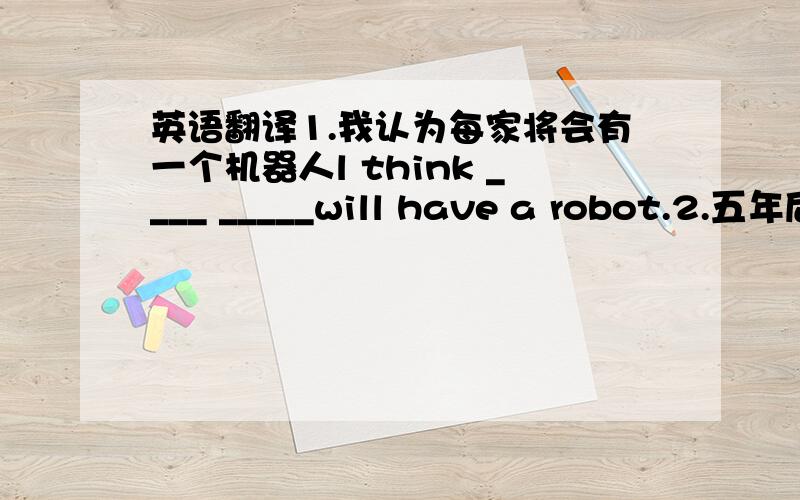 英语翻译1.我认为每家将会有一个机器人l think ____ _____will have a robot.2.五年后