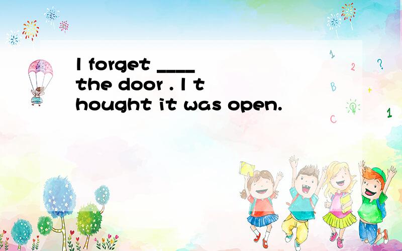 l forget ____ the door . l thought it was open.