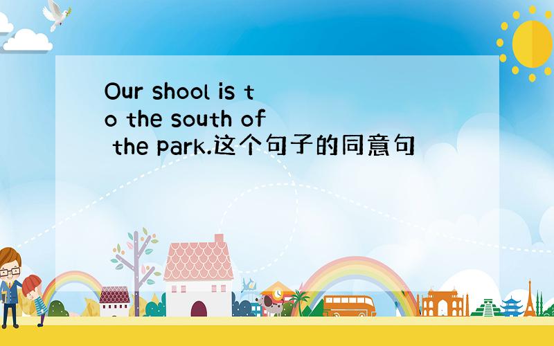 Our shool is to the south of the park.这个句子的同意句