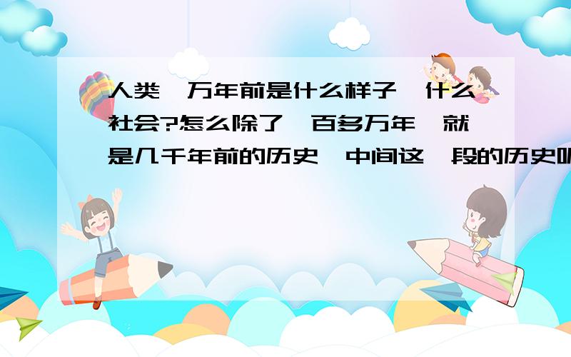 人类一万年前是什么样子,什么社会?怎么除了一百多万年,就是几千年前的历史,中间这一段的历史呢?谢谢